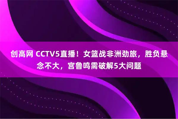 创高网 CCTV5直播！女篮战非洲劲旅，胜负悬念不大，宫鲁鸣需破解5大问题