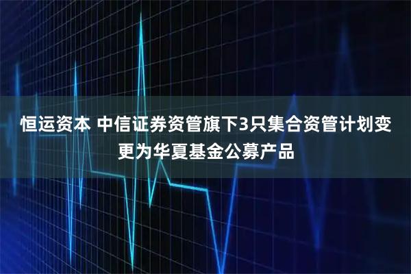 恒运资本 中信证券资管旗下3只集合资管计划变更为华夏基金公募产品