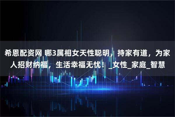 希恩配资网 哪3属相女天性聪明，持家有道，为家人招财纳福，生活幸福无忧！_女性_家庭_智慧