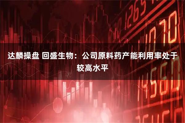 达麟操盘 回盛生物：公司原料药产能利用率处于较高水平