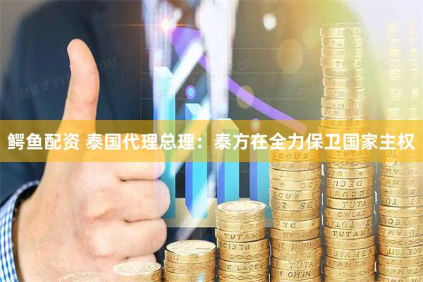 鳄鱼配资 泰国代理总理：泰方在全力保卫国家主权