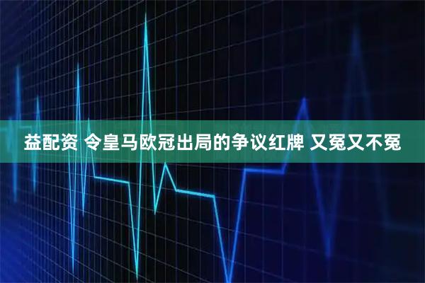 益配资 令皇马欧冠出局的争议红牌 又冤又不冤