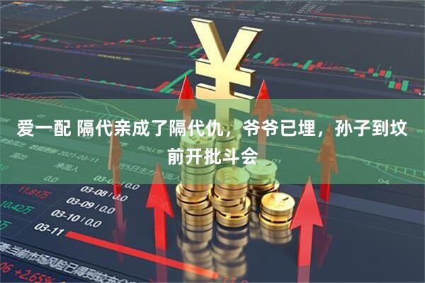 爱一配 隔代亲成了隔代仇，爷爷已埋，孙子到坟前开批斗会