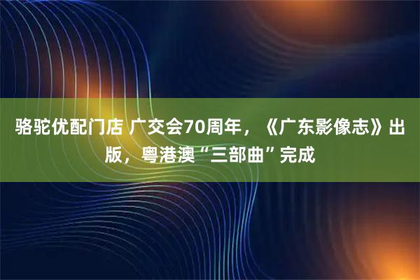 骆驼优配门店 广交会70周年，《广东影像志》出版，粤港澳“三部曲”完成