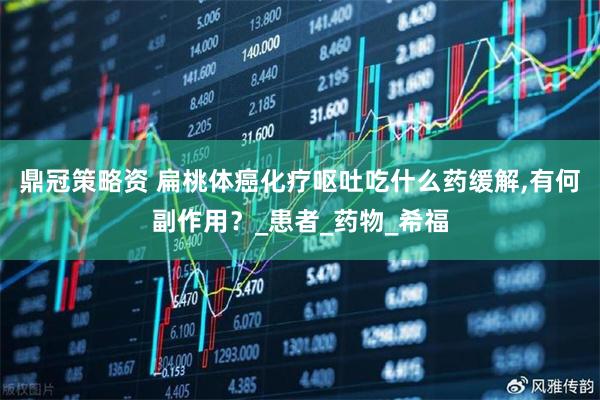 鼎冠策略资 扁桃体癌化疗呕吐吃什么药缓解,有何副作用？_患者_药物_希福