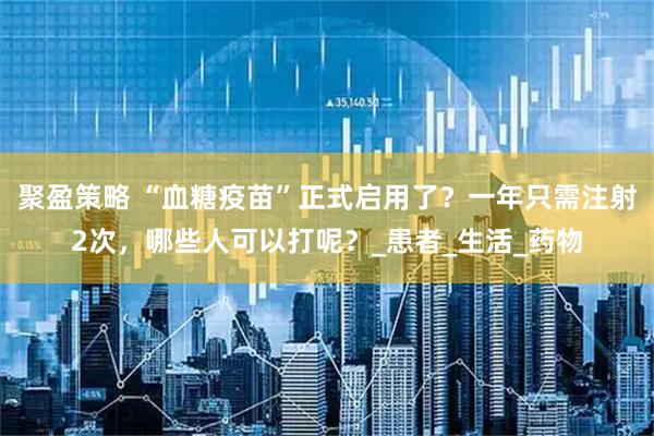 聚盈策略 “血糖疫苗”正式启用了？一年只需注射2次，哪些人可以打呢？_患者_生活_药物