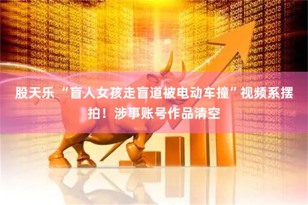 股天乐 “盲人女孩走盲道被电动车撞”视频系摆拍！涉事账号作品清空