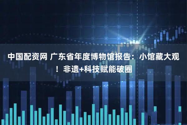 中国配资网 广东省年度博物馆报告:小馆藏大观!非遗+科技赋能破圈